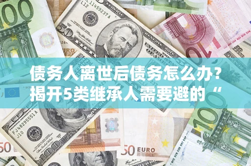 济南债务人离世后债务怎么办？揭开5类继承人需要避的“坑”